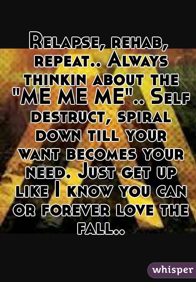 Relapse, rehab, repeat.. Always thinkin about the "ME ME ME".. Self destruct, spiral down till your want becomes your need. Just get up like I know you can or forever love the fall..