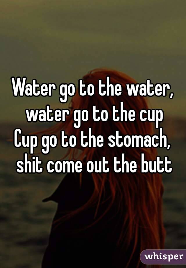 Water go to the water, water go to the cup
Cup go to the stomach, shit come out the butt
