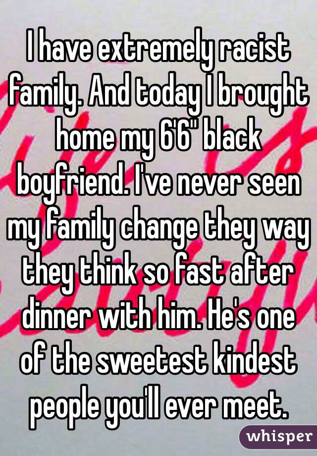 I have extremely racist family. And today I brought home my 6'6" black boyfriend. I've never seen my family change they way they think so fast after dinner with him. He's one of the sweetest kindest people you'll ever meet. 