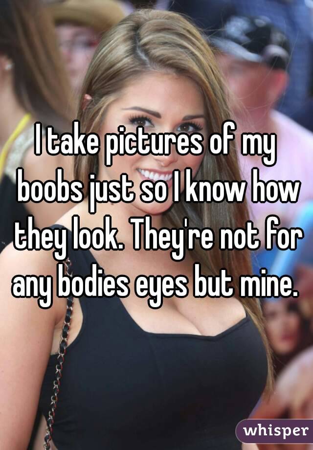 I take pictures of my boobs just so I know how they look. They're not for any bodies eyes but mine. 