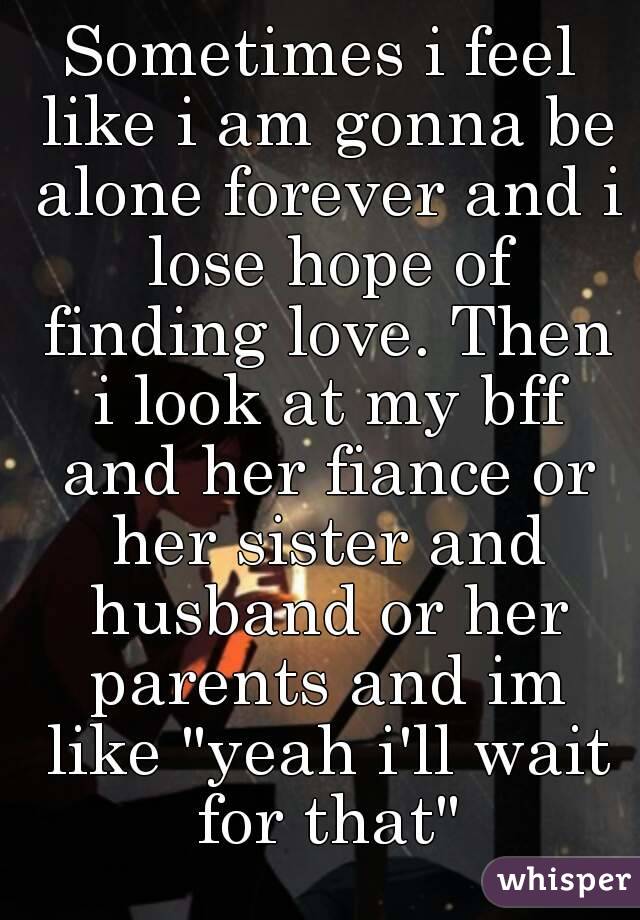 Sometimes i feel like i am gonna be alone forever and i lose hope of finding love. Then i look at my bff and her fiance or her sister and husband or her parents and im like "yeah i'll wait for that"