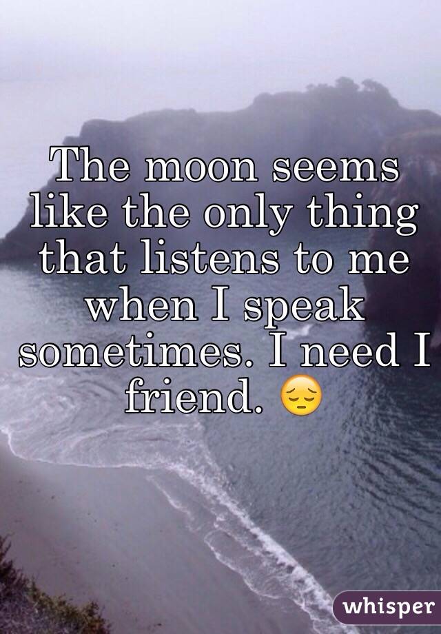 The moon seems like the only thing that listens to me when I speak sometimes. I need I friend. 😔