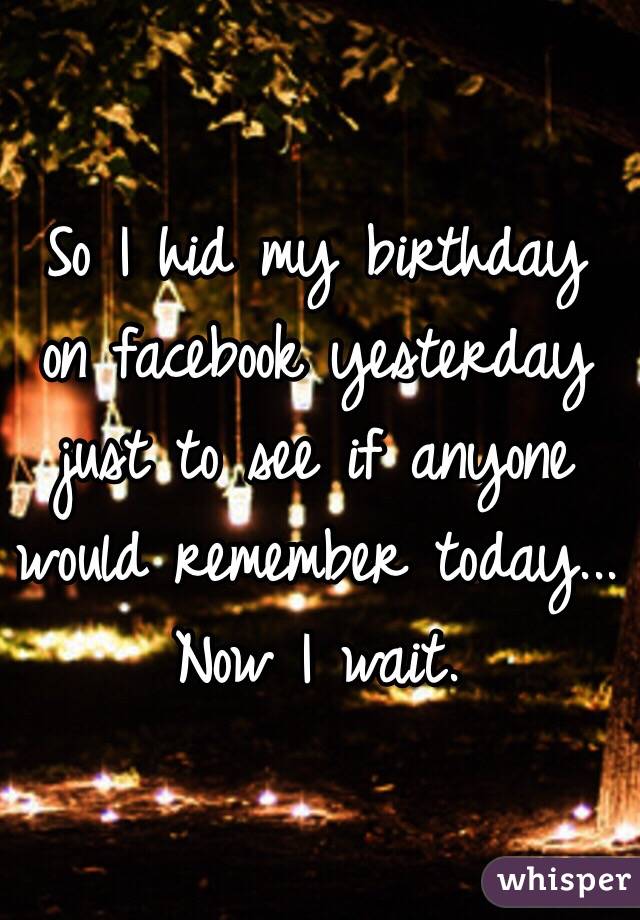 So I hid my birthday on facebook yesterday just to see if anyone would remember today... 
Now I wait. 