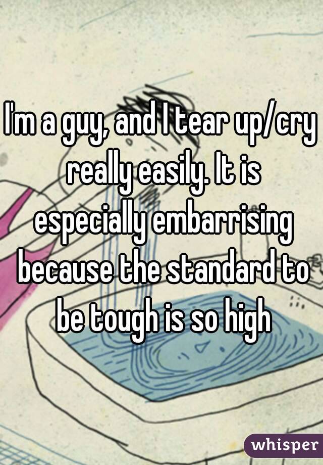 I'm a guy, and I tear up/cry really easily. It is especially embarrising because the standard to be tough is so high