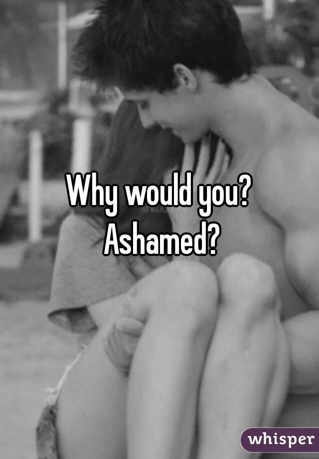 Why would you? Ashamed?