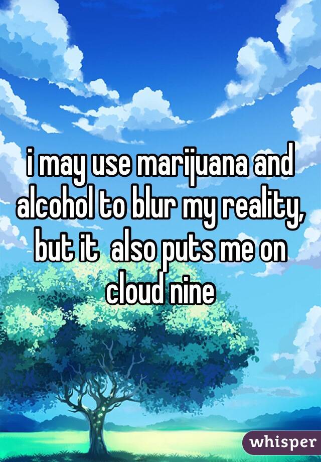 i may use marijuana and alcohol to blur my reality, but it  also puts me on cloud nine