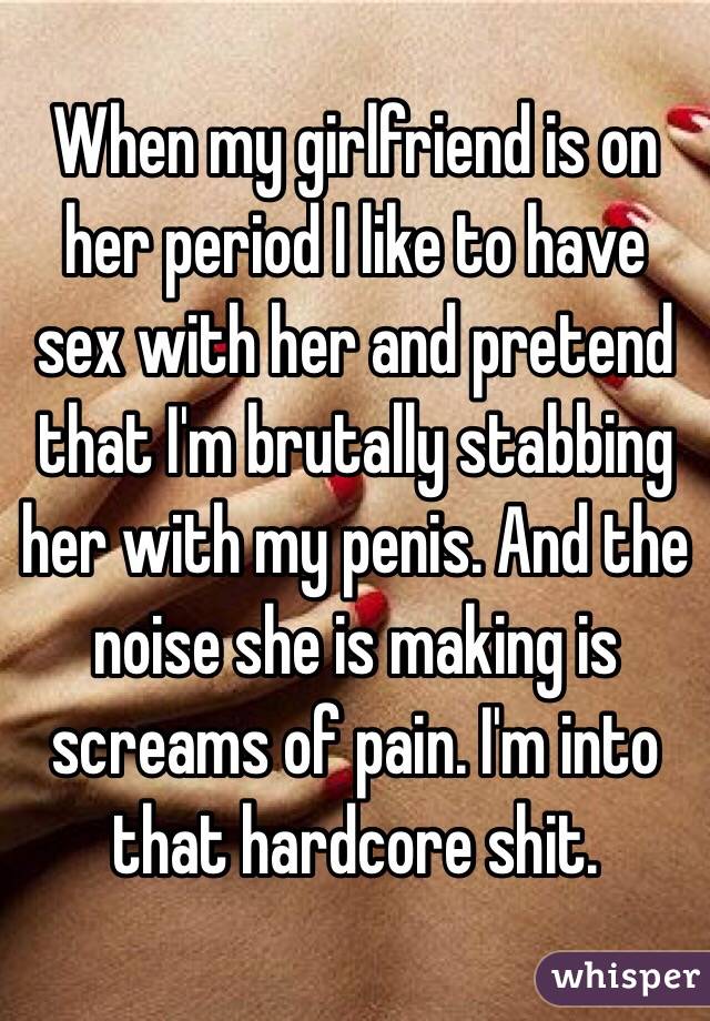 When my girlfriend is on her period I like to have sex with her and pretend that I'm brutally stabbing her with my penis. And the noise she is making is screams of pain. I'm into that hardcore shit.