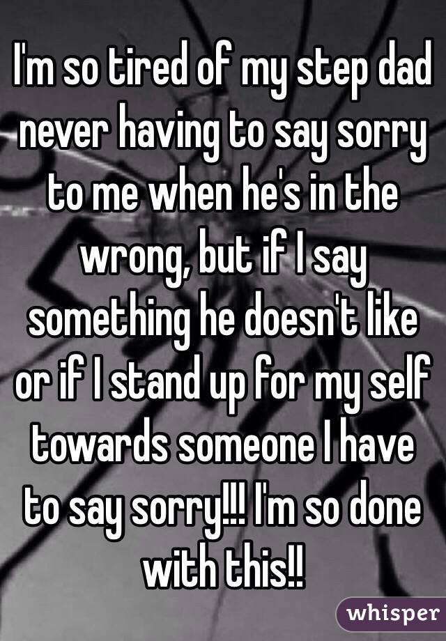 I'm so tired of my step dad never having to say sorry to me when he's in the wrong, but if I say something he doesn't like or if I stand up for my self towards someone I have to say sorry!!! I'm so done with this!! 