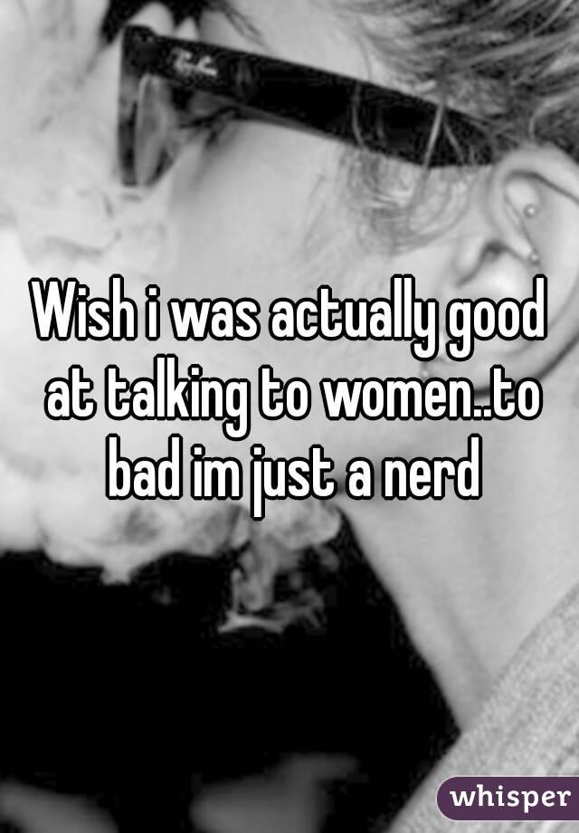 Wish i was actually good at talking to women..to bad im just a nerd