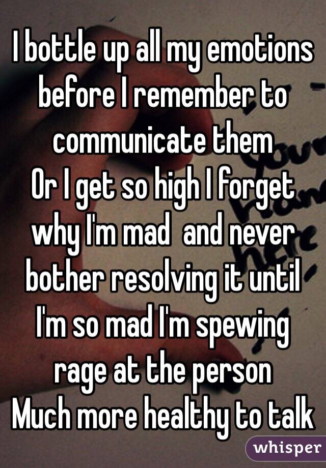 I bottle up all my emotions before I remember to communicate them 
Or I get so high I forget why I'm mad  and never bother resolving it until I'm so mad I'm spewing rage at the person 
Much more healthy to talk