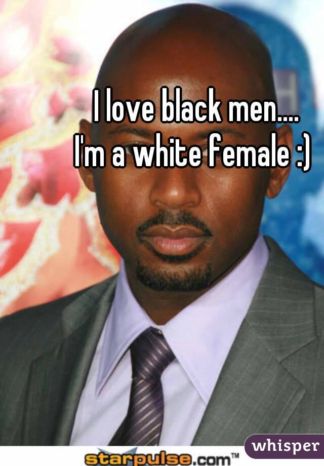 I love black men....
I'm a white female :) 