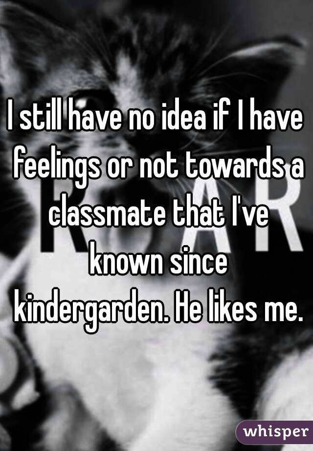 I still have no idea if I have feelings or not towards a classmate that I've known since kindergarden. He likes me.