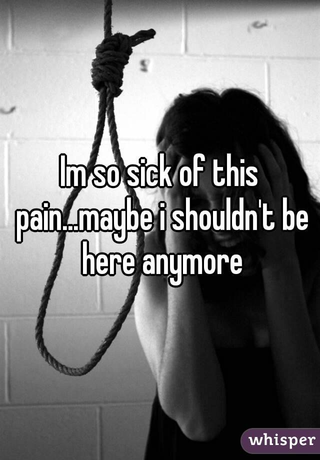 Im so sick of this pain...maybe i shouldn't be here anymore