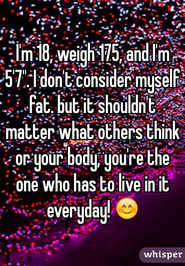 I'm 18, weigh 175, and I'm 5'7". I don't consider myself fat. but it shouldn't matter what others think or your body, you're the one who has to live in it everyday! 😊