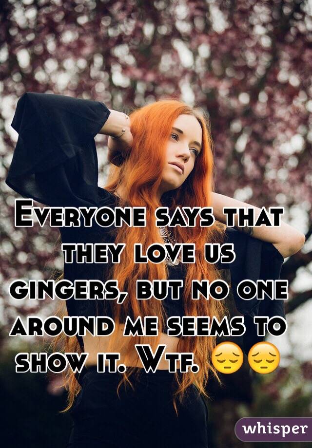 Everyone says that they love us gingers, but no one around me seems to show it. Wtf. 😔😔