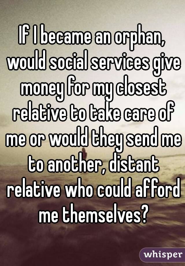 If I became an orphan, would social services give money for my closest relative to take care of me or would they send me to another, distant relative who could afford me themselves?