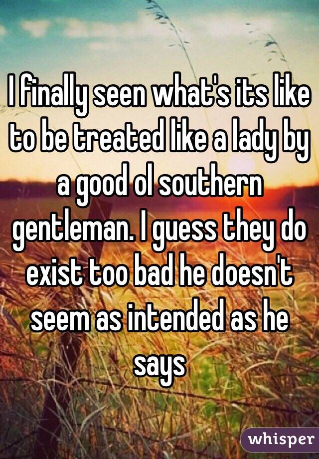 I finally seen what's its like to be treated like a lady by a good ol southern gentleman. I guess they do exist too bad he doesn't seem as intended as he says 