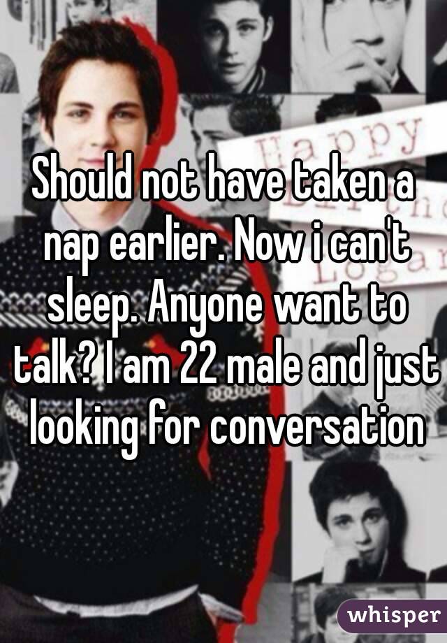 Should not have taken a nap earlier. Now i can't sleep. Anyone want to talk? I am 22 male and just looking for conversation