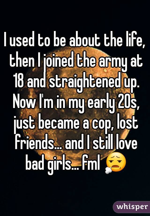 I used to be about the life, then I joined the army at 18 and straightened up. Now I'm in my early 20s, just became a cop, lost friends... and I still love bad girls... fml 😧