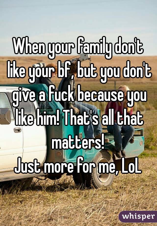 When your family don't like your bf, but you don't give a fuck because you like him! That's all that matters! 
Just more for me, LoL