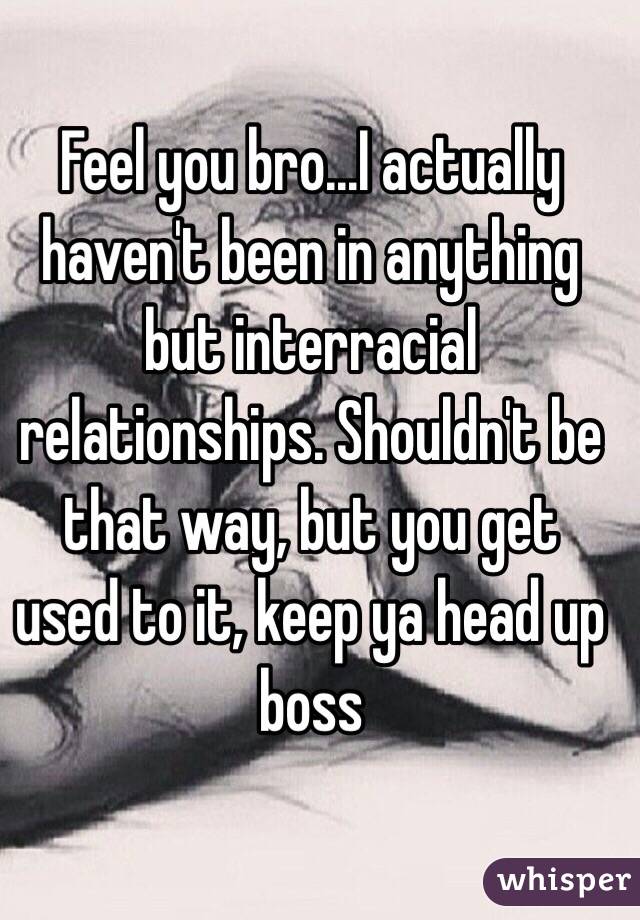 Feel you bro...I actually haven't been in anything but interracial relationships. Shouldn't be that way, but you get used to it, keep ya head up boss