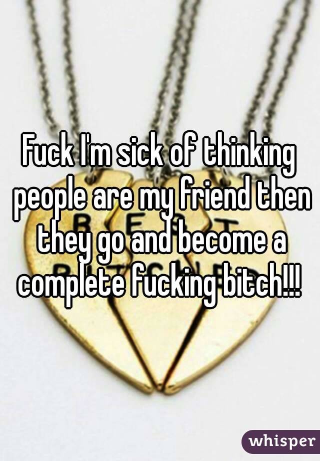 Fuck I'm sick of thinking people are my friend then they go and become a complete fucking bitch!!! 