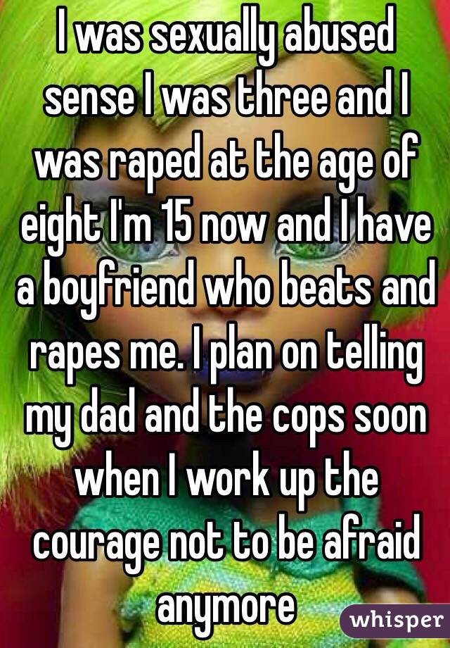 I was sexually abused sense I was three and I was raped at the age of eight I'm 15 now and I have a boyfriend who beats and rapes me. I plan on telling my dad and the cops soon when I work up the courage not to be afraid anymore 