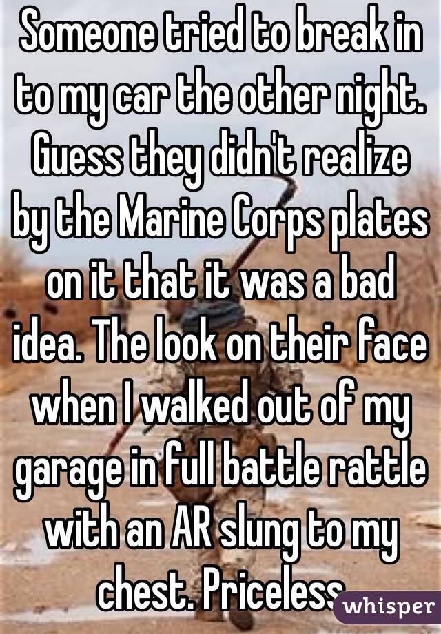 Someone tried to break in to my car the other night. Guess they didn't realize by the Marine Corps plates on it that it was a bad idea. The look on their face when I walked out of my garage in full battle rattle with an AR slung to my chest. Priceless 