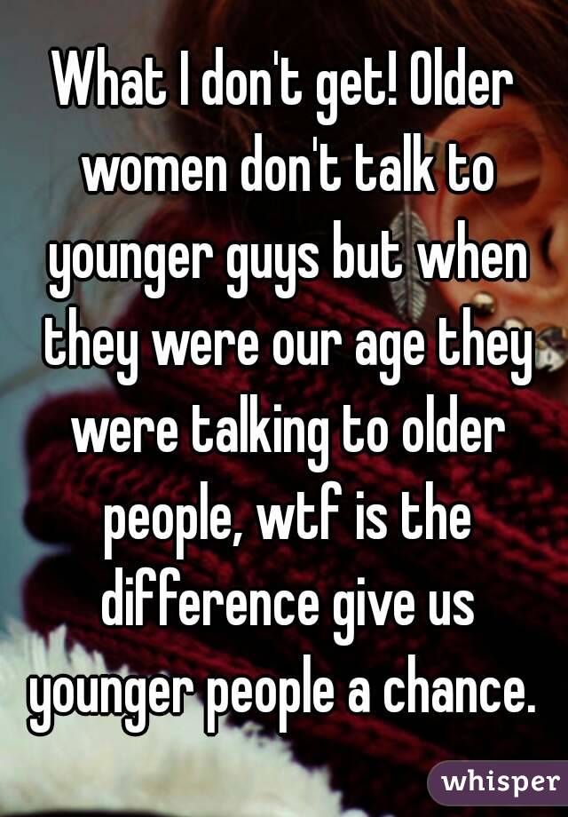 What I don't get! Older women don't talk to younger guys but when they were our age they were talking to older people, wtf is the difference give us younger people a chance. 