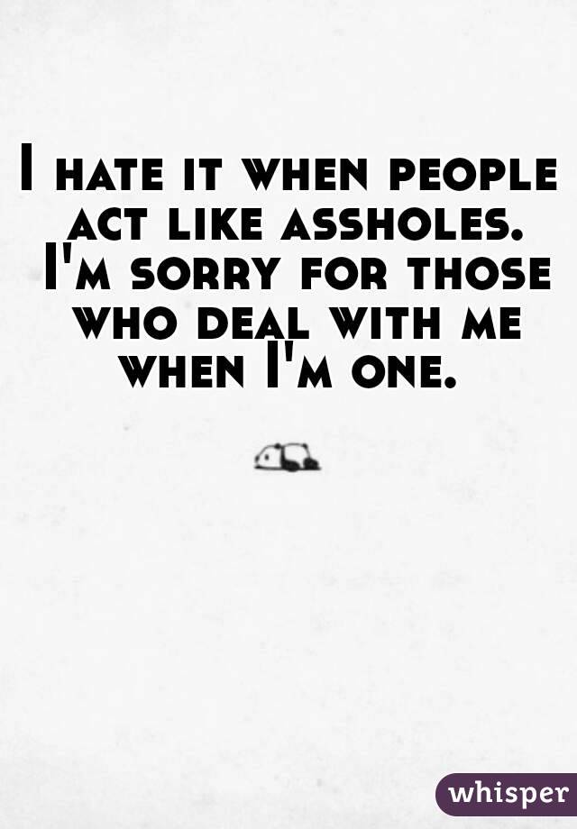 I hate it when people act like assholes. I'm sorry for those who deal with me when I'm one. 