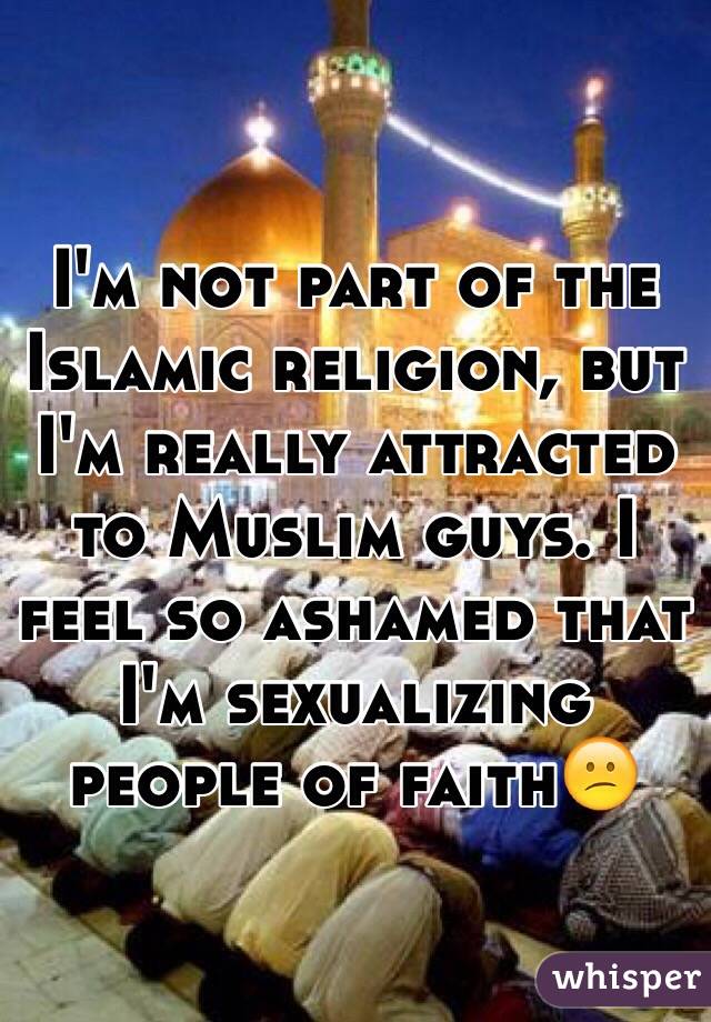 I'm not part of the Islamic religion, but I'm really attracted to Muslim guys. I feel so ashamed that I'm sexualizing people of faith😕  