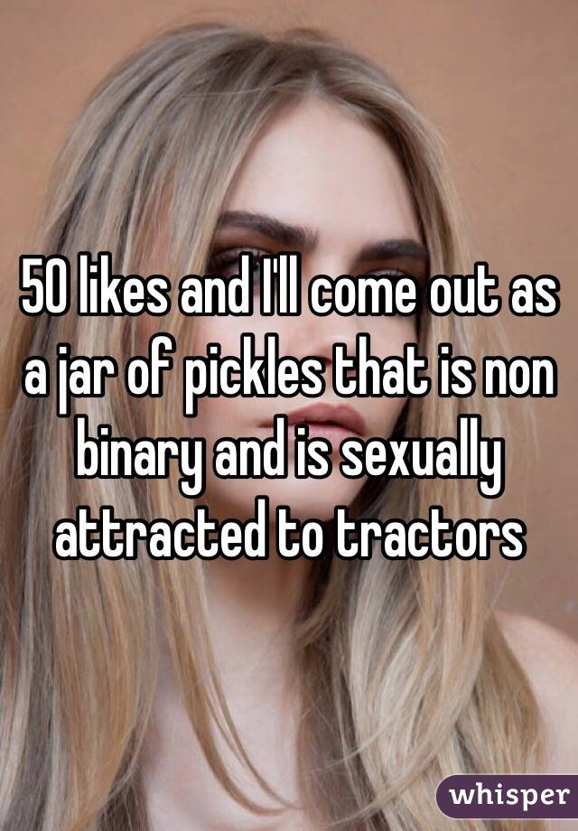 50 likes and I'll come out as a jar of pickles that is non binary and is sexually attracted to tractors