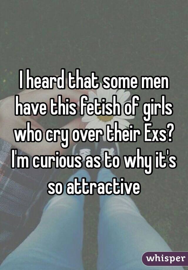 I heard that some men have this fetish of girls who cry over their Exs? I'm curious as to why it's so attractive