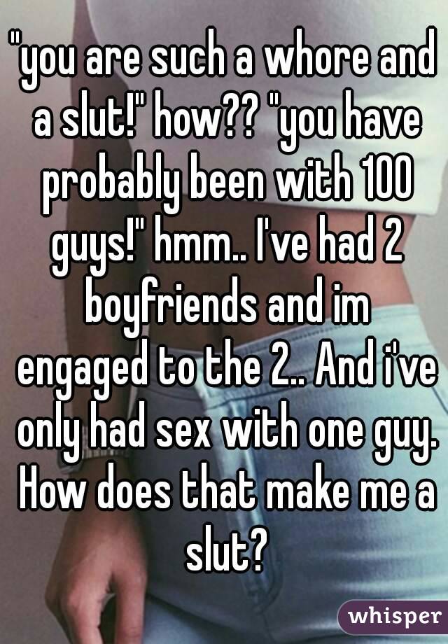 "you are such a whore and a slut!" how?? "you have probably been with 100 guys!" hmm.. I've had 2 boyfriends and im engaged to the 2.. And i've only had sex with one guy. How does that make me a slut?