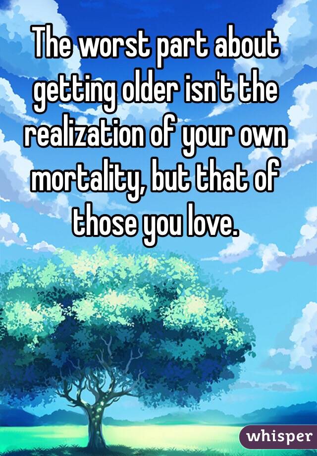 The worst part about getting older isn't the realization of your own mortality, but that of those you love. 