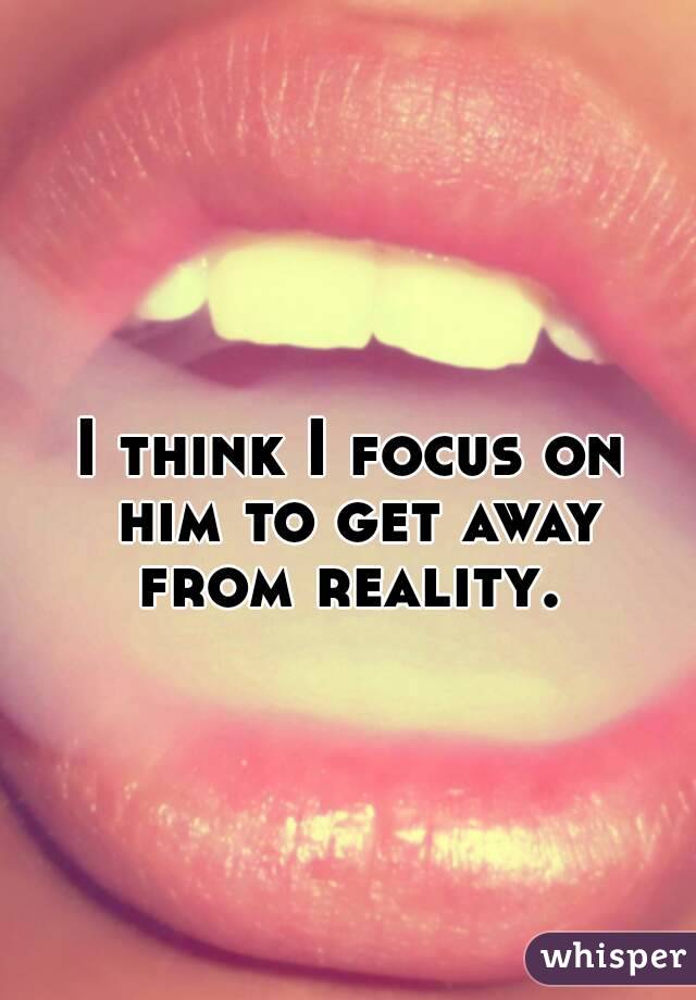 I think I focus on him to get away from reality. 