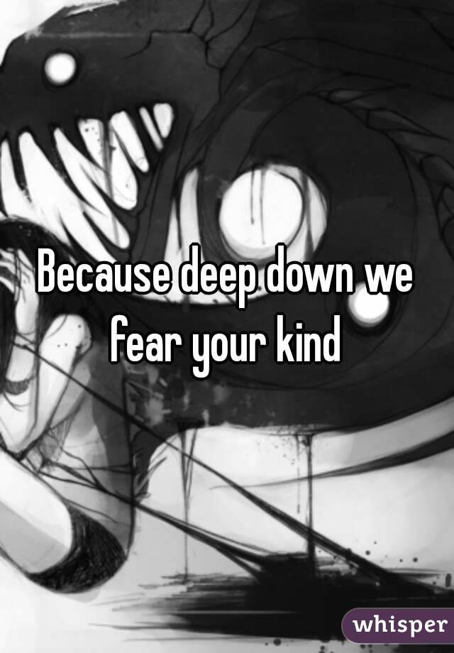 Because deep down we fear your kind 