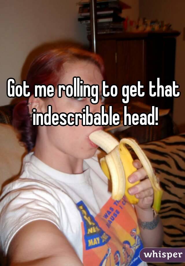 Got me rolling to get that indescribable head!