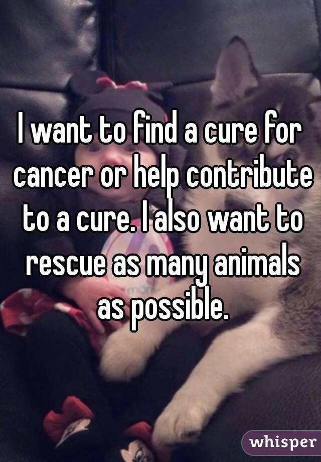 I want to find a cure for cancer or help contribute to a cure. I also want to rescue as many animals as possible.