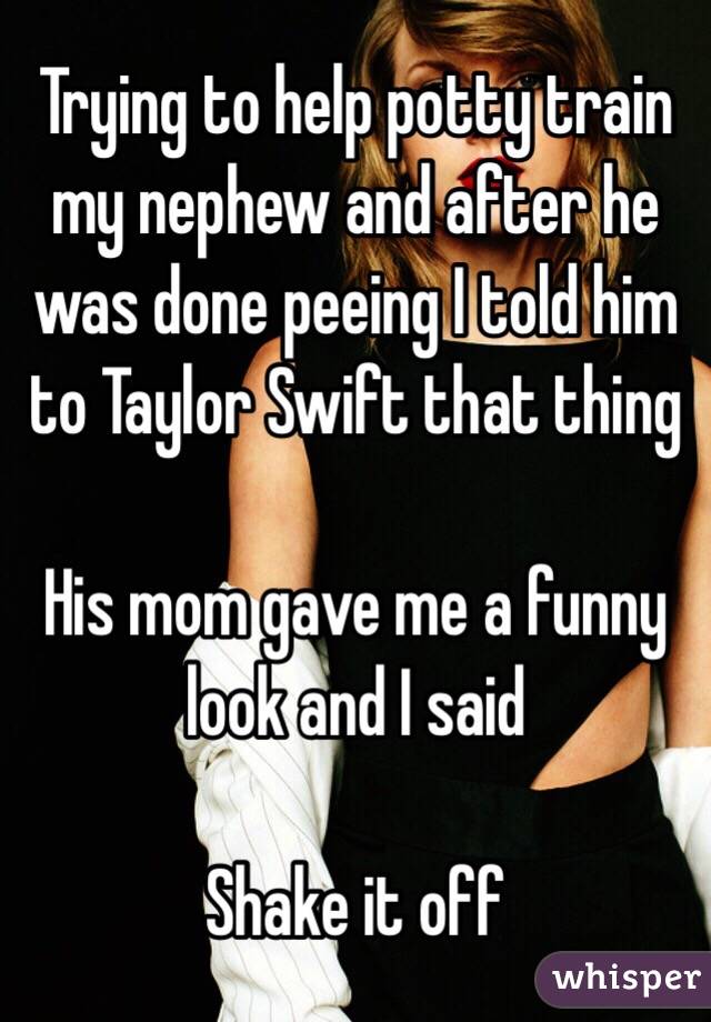 Trying to help potty train my nephew and after he was done peeing I told him to Taylor Swift that thing

His mom gave me a funny look and I said 

Shake it off