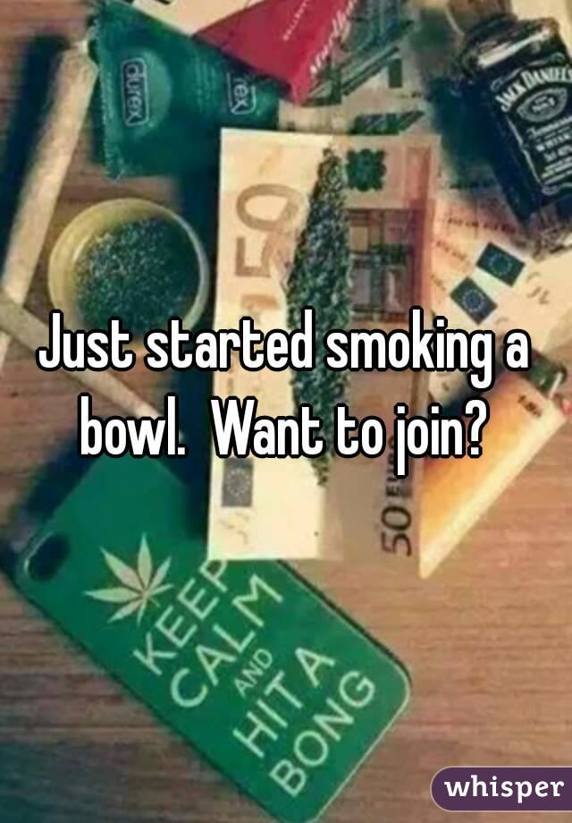 Just started smoking a bowl.  Want to join? 