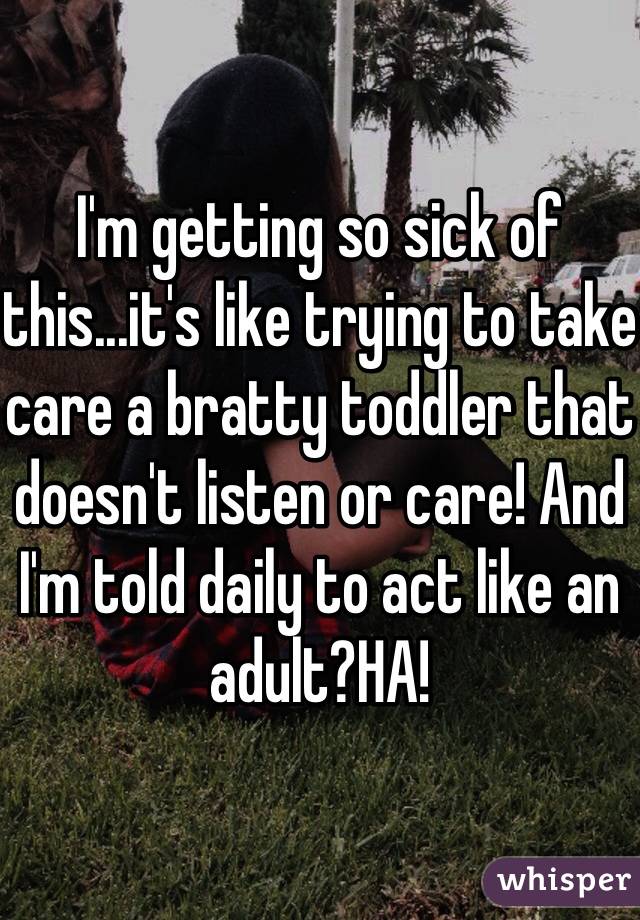 I'm getting so sick of this...it's like trying to take care a bratty toddler that doesn't listen or care! And I'm told daily to act like an adult?HA!