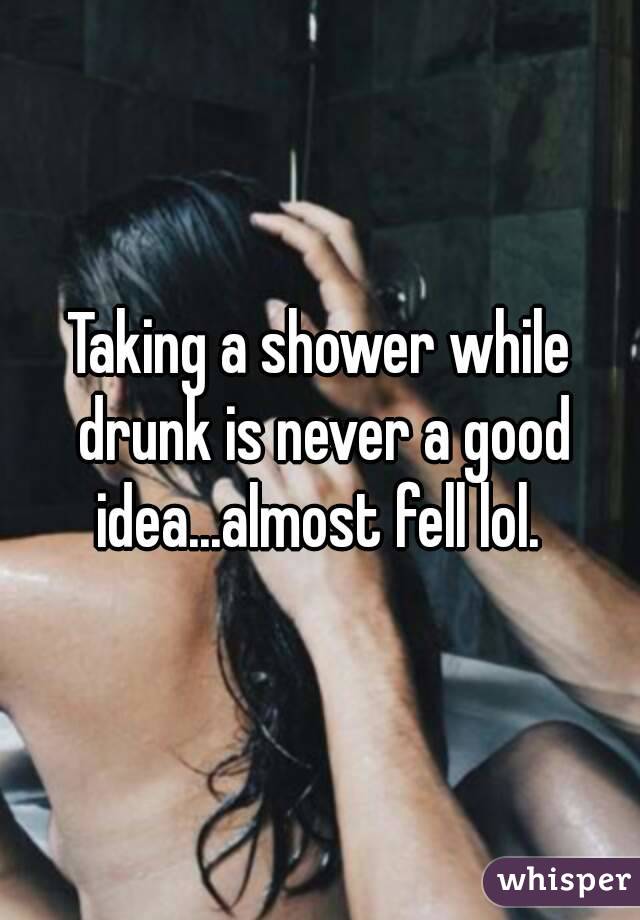 Taking a shower while drunk is never a good idea...almost fell lol. 