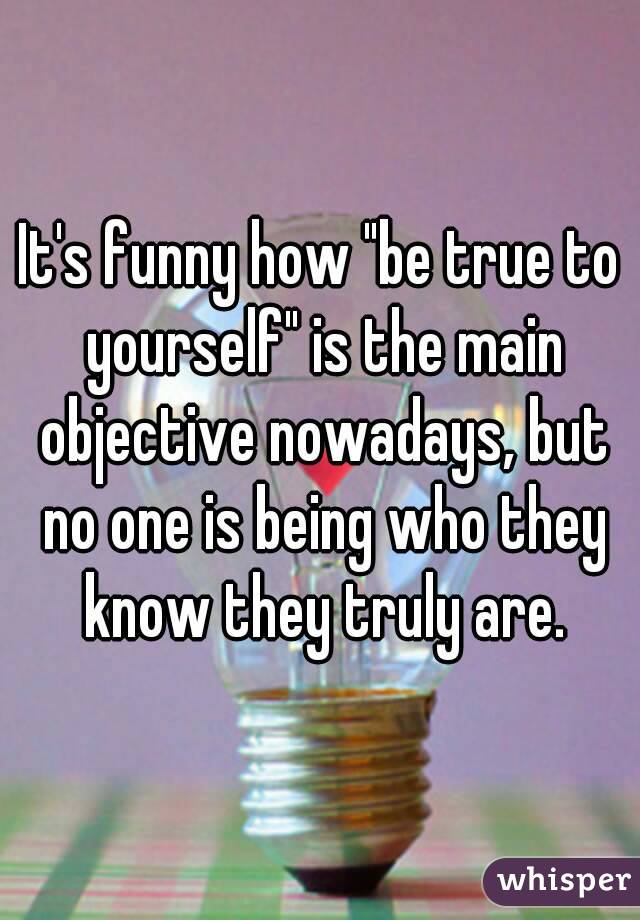 It's funny how "be true to yourself" is the main objective nowadays, but no one is being who they know they truly are.