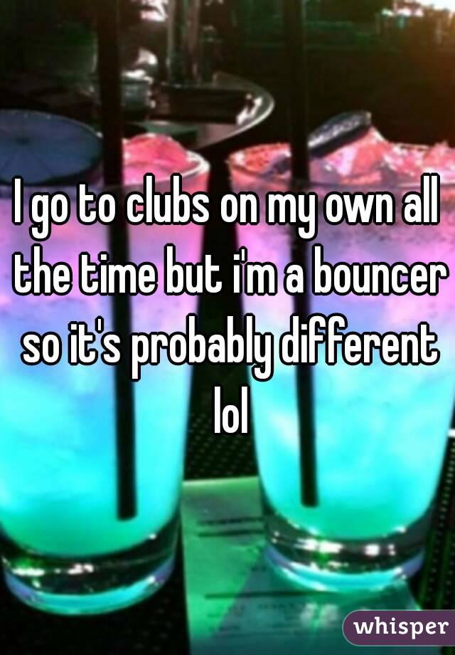 I go to clubs on my own all the time but i'm a bouncer so it's probably different lol