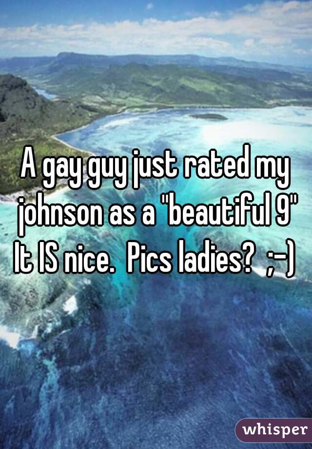 A gay guy just rated my johnson as a "beautiful 9"
It IS nice.  Pics ladies?  ;-)