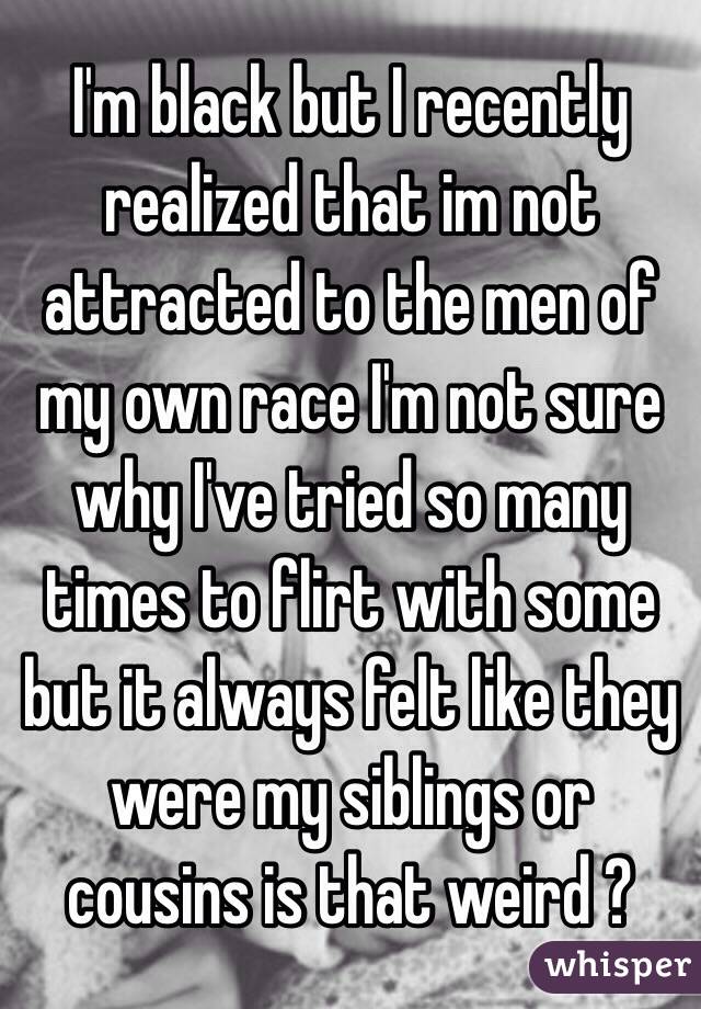 I'm black but I recently realized that im not attracted to the men of my own race I'm not sure why I've tried so many times to flirt with some but it always felt like they were my siblings or cousins is that weird ?