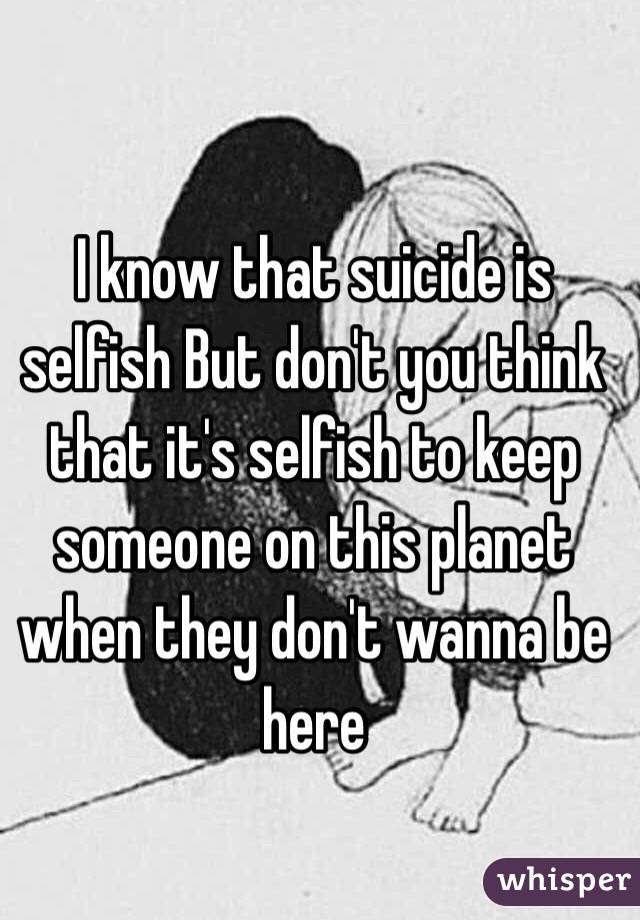 I know that suicide is selfish But don't you think that it's selfish to keep someone on this planet when they don't wanna be here