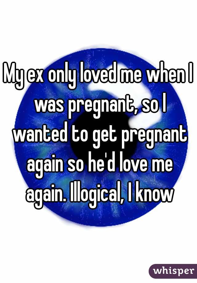 My ex only loved me when I was pregnant, so I wanted to get pregnant again so he'd love me again. Illogical, I know