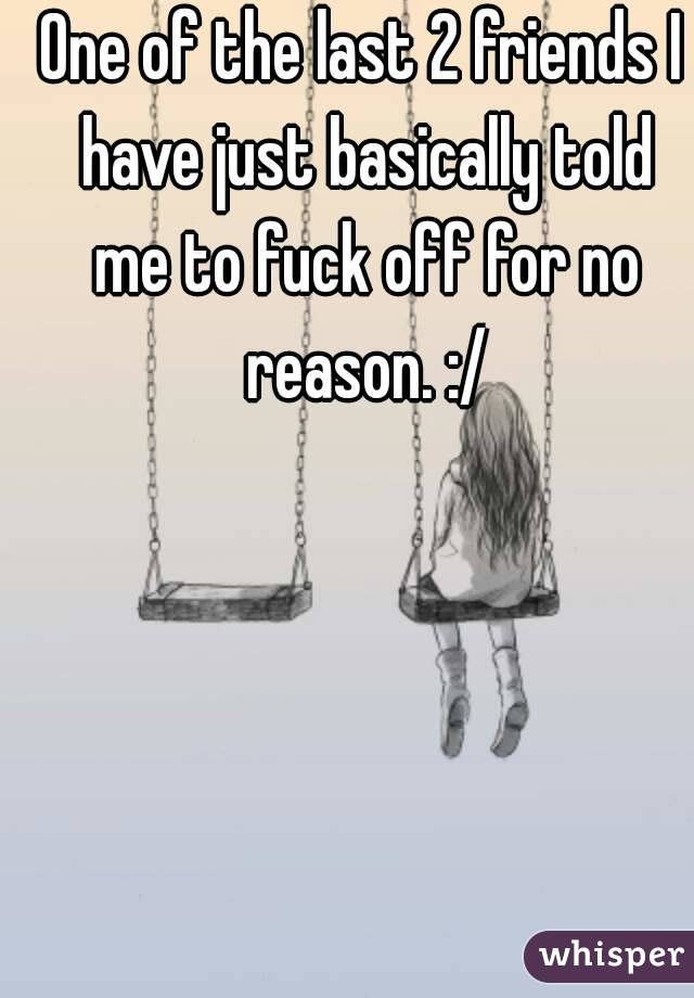 One of the last 2 friends I have just basically told me to fuck off for no reason. :/